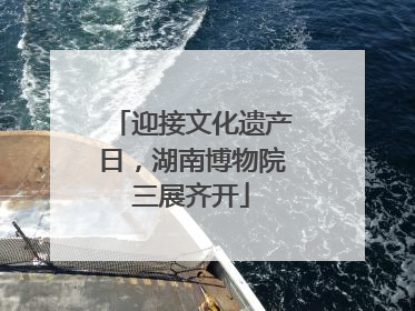 迎接文化遗产日，湖南博物院三展齐开