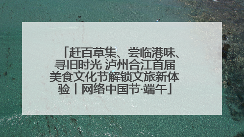 赶百草集、尝临港味、寻旧时光 泸州合江首届美食文化节解锁文旅新体验丨网络中国节·端午