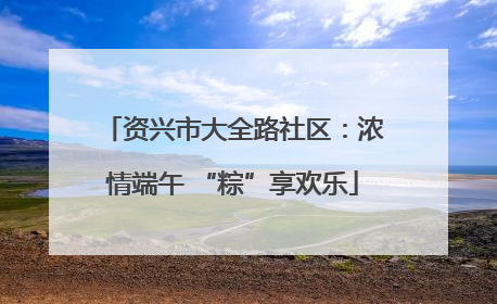 资兴市大全路社区：浓情端午 “粽”享欢乐