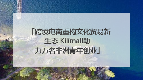 跨境电商重构文化贸易新生态 Kilimall助力万名非洲青年创业