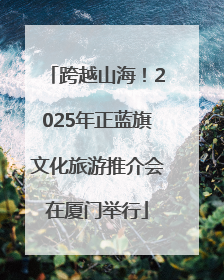 跨越山海！2025年正蓝旗文化旅游推介会在厦门举行