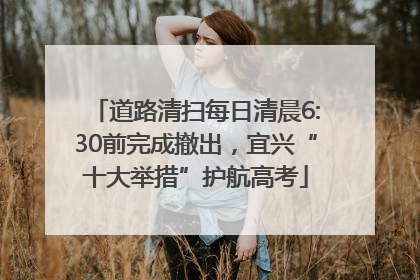 道路清扫每日清晨6:30前完成撤出，宜兴“十大举措”护航高考