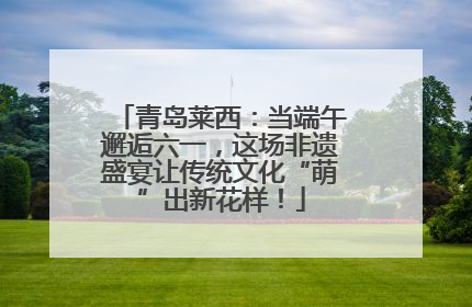 青岛莱西：当端午邂逅六一，这场非遗盛宴让传统文化“萌”出新花样！