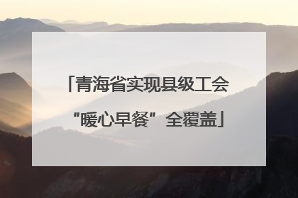青海省实现县级工会“暖心早餐”全覆盖