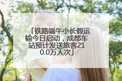 铁路端午小长假运输今日启动，成都车站预计发送旅客210.0万人次