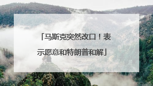 马斯克突然改口！表示愿意和特朗普和解