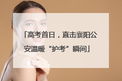 高考首日，直击襄阳公安温暖“护考”瞬间