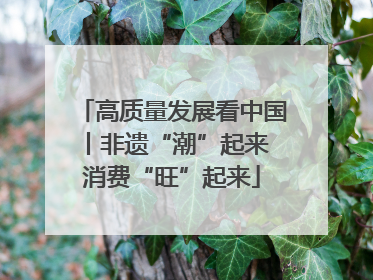 高质量发展看中国丨非遗“潮”起来 消费“旺”起来
