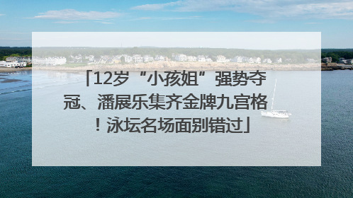12岁“小孩姐”强势夺冠、潘展乐集齐金牌九宫格！泳坛名场面别错过