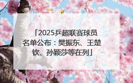 2025乒超联赛球员名单公布：樊振东、王楚钦、孙颖莎等在列