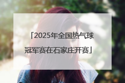 2025年全国热气球冠军赛在石家庄开赛