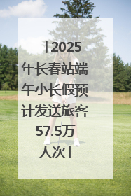 2025年长春站端午小长假预计发送旅客57.5万人次