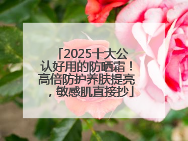 2025十大公认好用的防晒霜！高倍防护养肤提亮，敏感肌直接抄