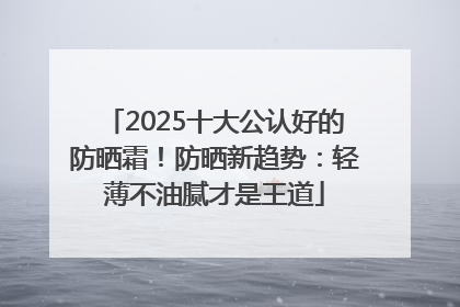 2025十大公认好的防晒霜！防晒新趋势：轻薄不油腻才是王道