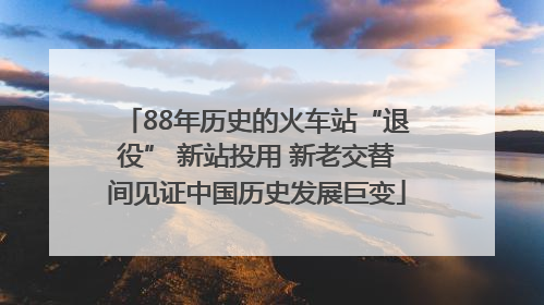 88年历史的火车站“退役” 新站投用 新老交替间见证中国历史发展巨变