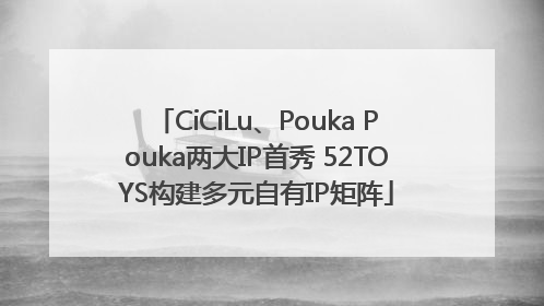CiCiLu、Pouka Pouka两大IP首秀 52TOYS构建多元自有IP矩阵
