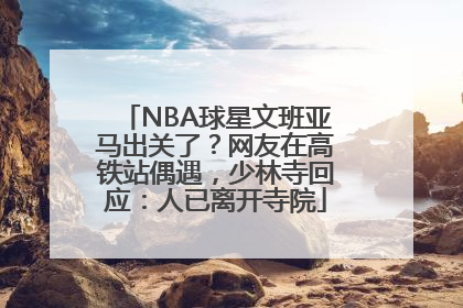 NBA球星文班亚马出关了？网友在高铁站偶遇，少林寺回应：人已离开寺院